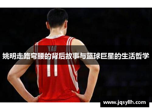 姚明走路弯腰的背后故事与篮球巨星的生活哲学