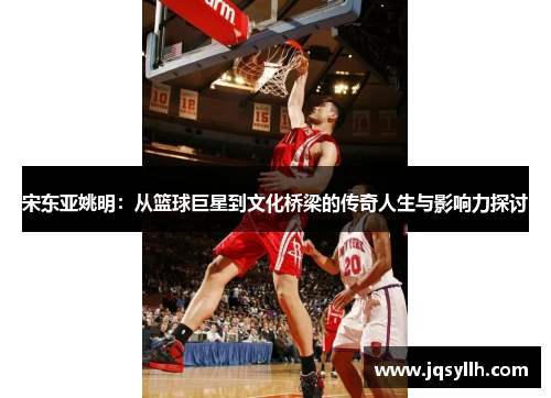 宋东亚姚明：从篮球巨星到文化桥梁的传奇人生与影响力探讨