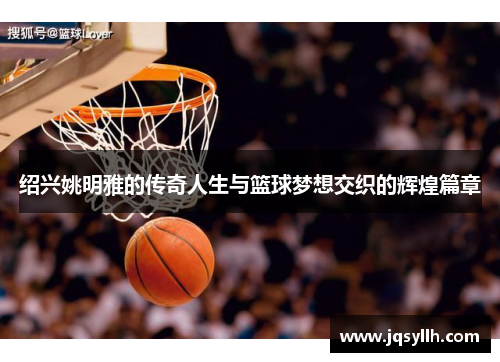 绍兴姚明雅的传奇人生与篮球梦想交织的辉煌篇章